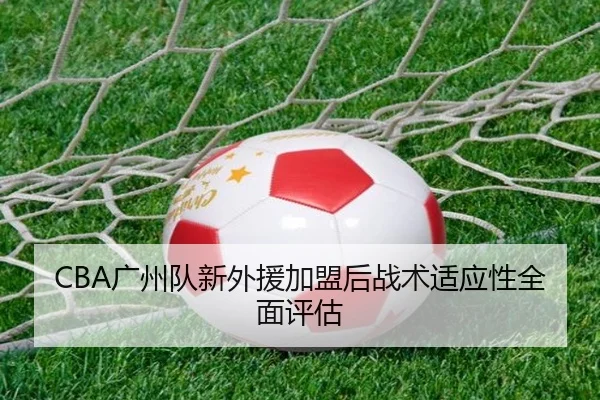 CBA广州队新外援加盟后战术适应性全面评估